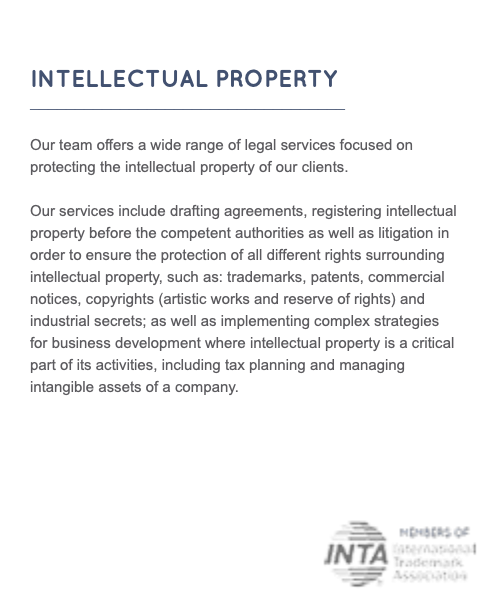  INTELLECTUAL PROPERTY ___________________________________ Our team offers a wide range of legal services focused on protecting the intellectual property of our clients. Our services include drafting agreements, registering intellectual property before the competent authorities as well as litigation in order to ensure the protection of all different rights surrounding intellectual property, such as: trademarks, patents, commercial notices, copyrights (artistic works and reserve of rights) and industrial secrets; as well as implementing complex strategies for business development where intellectual property is a critical part of its activities, including tax planning and managing intangible assets of a company. 