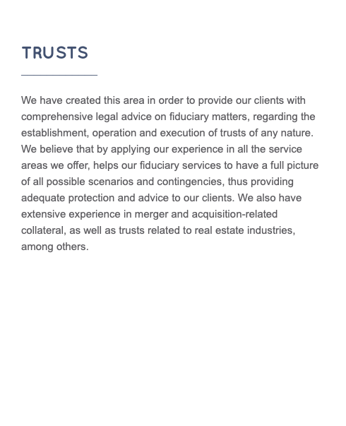  TRUSTS ____________ We have created this area in order to provide our clients with comprehensive legal advice on fiduciary matters, regarding the establishment, operation and execution of trusts of any nature. We believe that by applying our experience in all the service areas we offer, helps our fiduciary services to have a full picture of all possible scenarios and contingencies, thus providing adequate protection and advice to our clients. We also have extensive experience in merger and acquisition-related collateral, as well as trusts related to real estate industries, among others.
