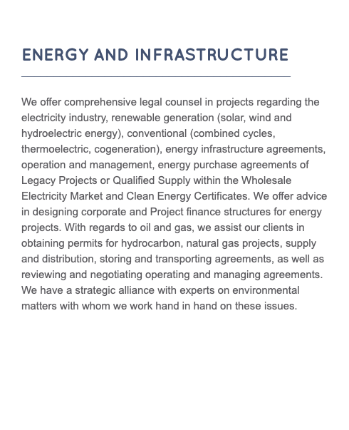  ENERGY AND INFRASTRUCTURE __________________________________________ We offer comprehensive legal counsel in projects regarding the electricity industry, renewable generation (solar, wind and hydroelectric energy), conventional (combined cycles, thermoelectric, cogeneration), energy infrastructure agreements, operation and management, energy purchase agreements of Legacy Projects or Qualified Supply within the Wholesale Electricity Market and Clean Energy Certificates. We offer advice in designing corporate and Project finance structures for energy projects. With regards to oil and gas, we assist our clients in obtaining permits for hydrocarbon, natural gas projects, supply and distribution, storing and transporting agreements, as well as reviewing and negotiating operating and managing agreements. We have a strategic alliance with experts on environmental matters with whom we work hand in hand on these issues. 