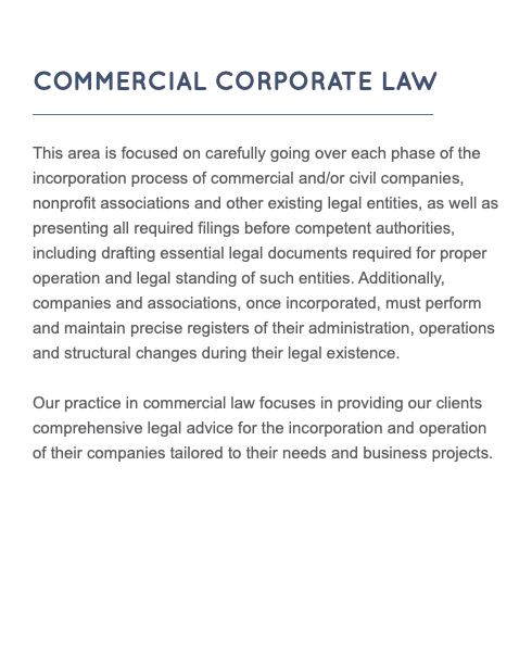  COMMERCIAL CORPORATE LAW _________________________________________ This area is focused on carefully going over each phase of the incorporation process of commercial and/or civil companies, nonprofit associations and other existing legal entities, as well as presenting all required filings before competent authorities, including drafting essential legal documents required for proper operation and legal standing of such entities. Additionally, companies and associations, once incorporated, must perform and maintain precise registers of their administration, operations and structural changes during their legal existence. Our practice in commercial law focuses in providing our clients comprehensive legal advice for the incorporation and operation of their companies tailored to their needs and business projects.
