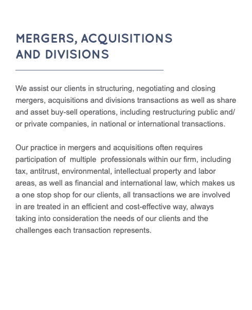  MERGERS, ACQUISITIONS AND DIVISIONS ________________________________ We assist our clients in structuring, negotiating and closing mergers, acquisitions and divisions transactions as well as share and asset buy-sell operations, including restructuring public and/or private companies, in national or international transactions. Our practice in mergers and acquisitions often requires participation of multiple professionals within our firm, including tax, antitrust, environmental, intellectual property and labor areas, as well as financial and international law, which makes us a one stop shop for our clients, all transactions we are involved in are treated in an efficient and cost-effective way, always taking into consideration the needs of our clients and the challenges each transaction represents. 