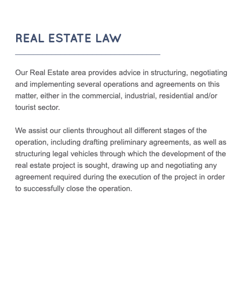  REAL ESTATE LAW ________________________________ Our Real Estate area provides advice in structuring, negotiating and implementing several operations and agreements on this matter, either in the commercial, industrial, residential and/or tourist sector. We assist our clients throughout all different stages of the operation, including drafting preliminary agreements, as well as structuring legal vehicles through which the development of the real estate project is sought, drawing up and negotiating any agreement required during the execution of the project in order to successfully close the operation. 