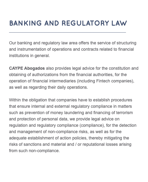  Banking and Regulatory Law ___________________________________________ Our banking and regulatory law area offers the service of structuring and instrumentation of operations and contracts related to financial institutions in general. CAYPE Abogados also provides legal advice for the constitution and obtaining of authorizations from the financial authorities, for the operation of financial intermediaries (including Fintech companies), as well as regarding their daily operations. Within the obligation that companies have to establish procedures that ensure internal and external regulatory compliance in matters such as prevention of money laundering and financing of terrorism and protection of personal data, we provide legal advice on regulation and regulatory compliance (compliance), for the detection and management of non-compliance risks, as well as for the adequate establishment of action policies, thereby mitigating the risks of sanctions and material and / or reputational losses arising from such non-compliance.