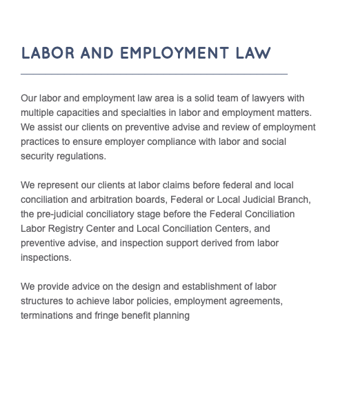  LABOR AND EMPLOYMENT LAW ___________________________________________ Our labor and employment law area is a solid team of lawyers with multiple capacities and specialties in labor and employment matters. We assist our clients on preventive advise and review of employment practices to ensure employer compliance with labor and social security regulations. We represent our clients at labor claims before federal and local conciliation and arbitration boards, Federal or Local Judicial Branch, the pre-judicial conciliatory stage before the Federal Conciliation Labor Registry Center and Local Conciliation Centers, and preventive advise, and inspection support derived from labor inspections. We provide advice on the design and establishment of labor structures to achieve labor policies, employment agreements, terminations and fringe benefit planning 