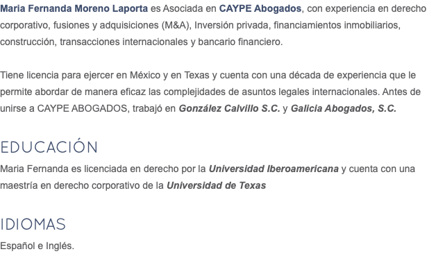 Maria Fernanda Moreno Laporta es Asociada en CAYPE Abogados, con experiencia en derecho corporativo, fusiones y adquisiciones (M&A), Inversión privada, financiamientos inmobiliarios, construcción, transacciones internacionales y bancario financiero. Tiene licencia para ejercer en México y en Texas y cuenta con una década de experiencia que le permite abordar de manera eficaz las complejidades de asuntos legales internacionales. Antes de unirse a CAYPE ABOGADOS, trabajó en González Calvillo S.C. y Galicia Abogados, S.C. Educación Maria Fernanda es licenciada en derecho por la Universidad Iberoamericana y cuenta con una maestría en derecho corporativo de la Universidad de Texas IDIOMAS Español e Inglés.
