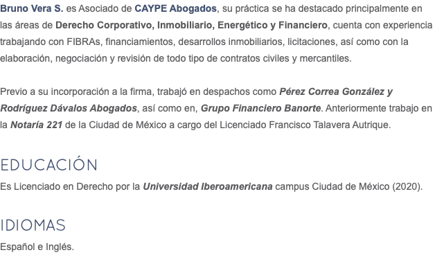Bruno Vera S. es Asociado de CAYPE Abogados, su práctica se ha destacado principalmente en las áreas de Derecho Corporativo, Inmobiliario, Energético y Financiero, cuenta con experiencia trabajando con FIBRAs, financiamientos, desarrollos inmobiliarios, licitaciones, así como con la elaboración, negociación y revisión de todo tipo de contratos civiles y mercantiles. Previo a su incorporación a la firma, trabajó en despachos como Pérez Correa González y Rodríguez Dávalos Abogados, así como en, Grupo Financiero Banorte. Anteriormente trabajo en la Notaría 221 de la Ciudad de México a cargo del Licenciado Francisco Talavera Autrique. Educación Es Licenciado en Derecho por la Universidad Iberoamericana campus Ciudad de México (2020). IDIOMAS Español e Inglés.